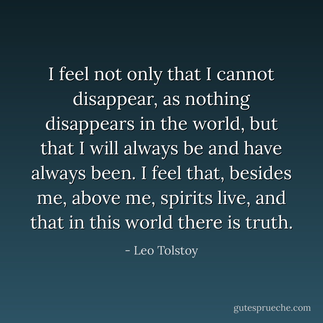 I feel not only that I cannot disappear, as nothing disappears in the world, but that I will always be and have always been. I feel that, besides me, above me, spirits live, and that in this world there is truth. - Leo Tolstoy