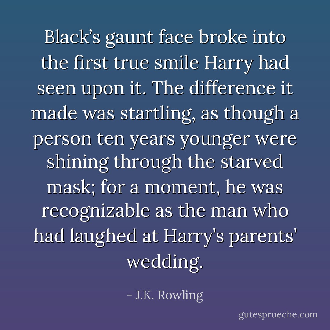Black’s gaunt face broke into the first true smile Harry had seen upon it. The difference it made was startling, as though a person ten years younger were shining through the starved mask; for a moment, he was recognizable as the man who had laughed at Harry’s parents’ wedding. - J.K. Rowling