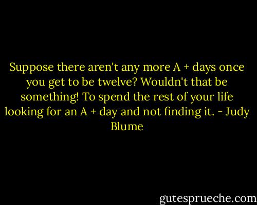 Suppose there aren't any more A + days once you get to be twelve? Wouldn't that be something! To spend the rest of your life looking for an A + day and not finding it. - Judy Blume