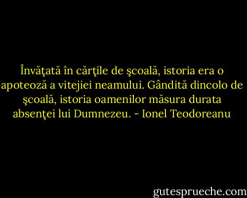 Învăţată în cărţile de şcoală, istoria era o apoteoză a vitejiei neamului. Gândită dincolo de şcoală, istoria oamenilor măsura durata absenţei lui Dumnezeu. - Ionel Teodoreanu