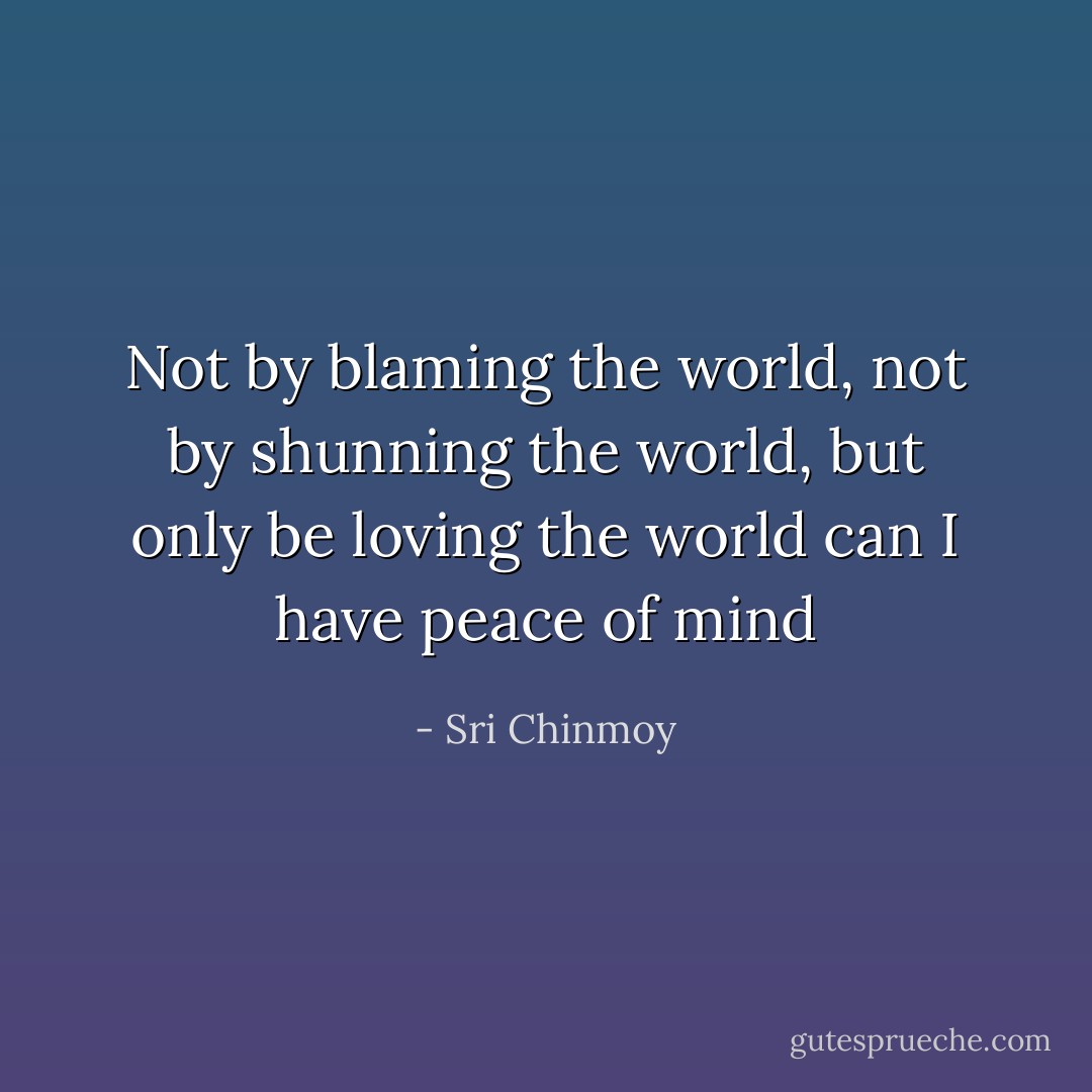 Not by blaming the world, not by shunning the world, but only be loving the world can I have peace of mind - Sri Chinmoy