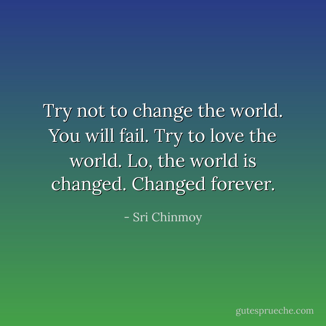 Try not to change the world. You will fail. Try to love the world. Lo, the world is changed. Changed forever. - Sri Chinmoy