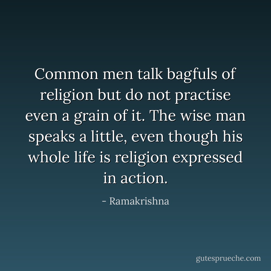 Common men talk bagfuls of religion but do not practise even a grain of it. The wise man speaks a little, even though his whole life is religion expressed in action. - Ramakrishna