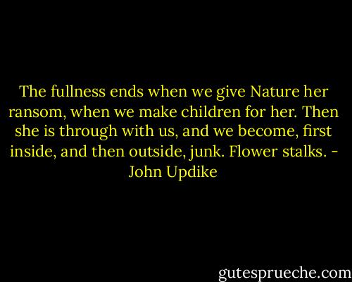 The fullness ends when we give Nature her ransom, when we make children for her. Then she is through with us, and we become, first inside, and then outside, junk. Flower stalks. - John Updike