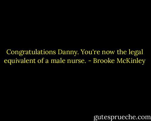 Congratulations Danny. You're now the legal equivalent of a male nurse. - Brooke McKinley