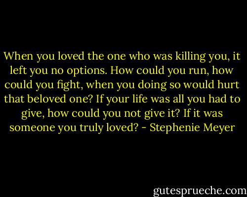 When you loved the one who was killing you, it left you no options. How could you run, how could you fight, when you doing so would hurt that beloved one? If your life was all you had to give, how could you not give it? If it was someone you truly loved? - Stephenie Meyer