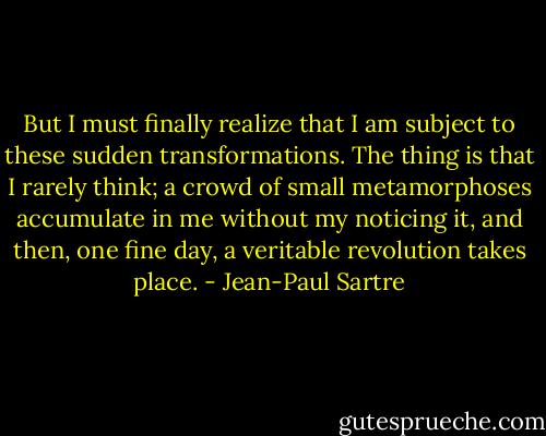 But I must finally realize that I am subject to these sudden transformations. The thing is that I rarely think; a crowd of small metamorphoses accumulate in me without my noticing it, and then, one fine day, a veritable revolution takes place. - Jean-Paul Sartre
