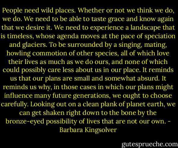 People need wild places. Whether or not we think we do, we do. We need to be able to taste grace and know again that we desire it. We need to experience a landscape that is timeless, whose agenda moves at the pace of speciation and glaciers. To be surrounded by a singing, mating, howling commotion of other species, all of which love their lives as much as we do ours, and none of which could possibly care less about us in our place. It reminds us that our plans are small and somewhat absurd. It reminds us why, in those cases in which our plans might influence many future generations, we ought to choose carefully. Looking out on a clean plank of planet earth, we can get shaken right down to the bone by the bronze-eyed possibility of lives that are not our own. - Barbara Kingsolver