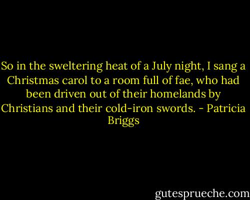 So in the sweltering heat of a July night, I sang a Christmas carol to a room full of fae, who had been driven out of their homelands by Christians and their cold-iron swords. - Patricia Briggs