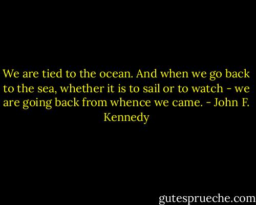 We are tied to the ocean. And when we go back to the sea, whether it is to sail or to watch - we are going back from whence we came. - John F. Kennedy