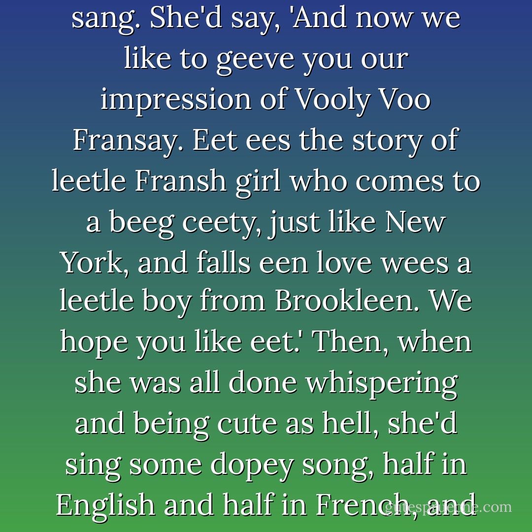 The one that sang, old Janine, was always whispering into the g***** microphone before she sang. She'd say, 'And now we like to geeve you our impression of Vooly Voo Fransay. Eet ees the story of leetle Fransh girl who comes to a beeg ceety, just like New York, and falls een love wees a leetle boy from Brookleen. We hope you like eet.' Then, when she was all done whispering and being cute as hell, she'd sing some dopey song, half in English and half in French, and drive all the phonies in the place mad with joy. - J.D. Salinger