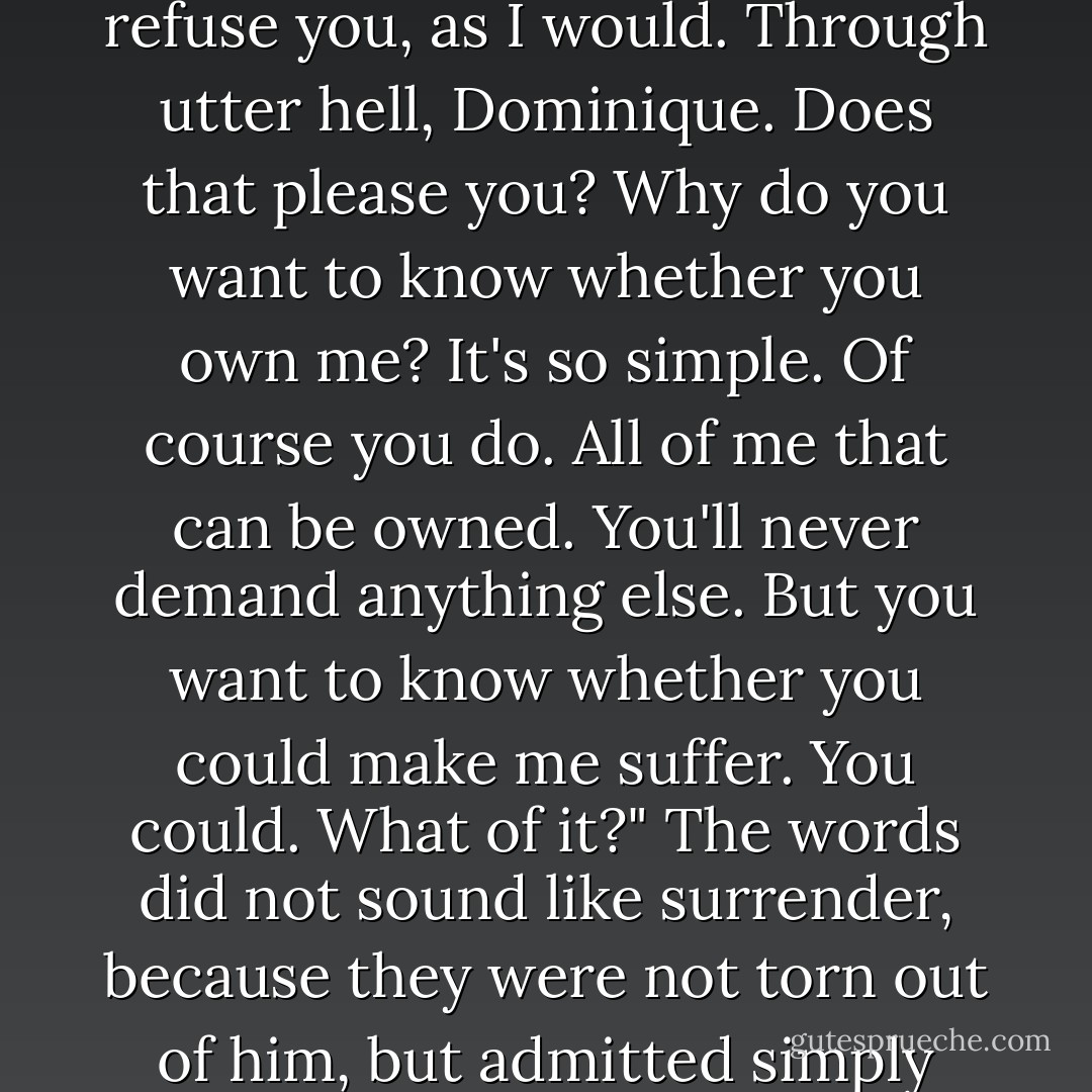 Of course I need you. I go insane when I see you. You can do almost anything you wish with me. Is that what you want to hear? Almost, Dominique. And the things you couldn't make me do — you could put me through hell if you demanded them and I had to refuse you, as I would. Through utter hell, Dominique. Does that please you? Why do you want to know whether you own me? It's so simple. Of course you do. All of me that can be owned. You'll never demand anything else. But you want to know whether you could make me suffer. You could. What of it?" The words did not sound like surrender, because they were not torn out of him, but admitted simply and willingly. She felt no thrill of conquest; she felt herself owned more than ever, by a man who could say these things, know them to be true, and still remain controlled and controlling — as she wanted him to remain. - Ayn Rand