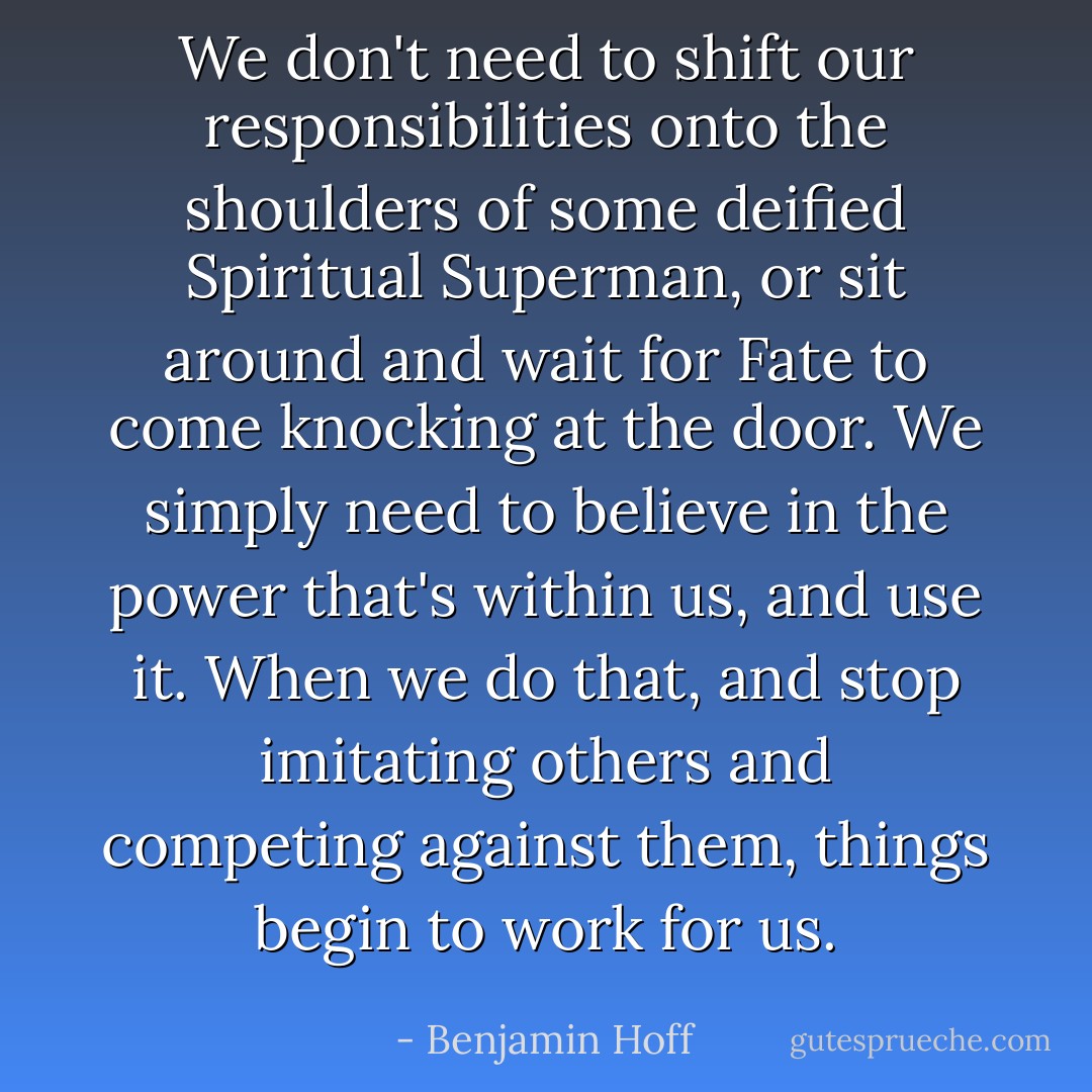We don't need to shift our responsibilities onto the shoulders of some deified Spiritual Superman, or sit around and wait for Fate to come knocking at the door. We simply need to believe in the power that's within us, and use it. When we do that, and stop imitating others and competing against them, things begin to work for us. - Benjamin Hoff