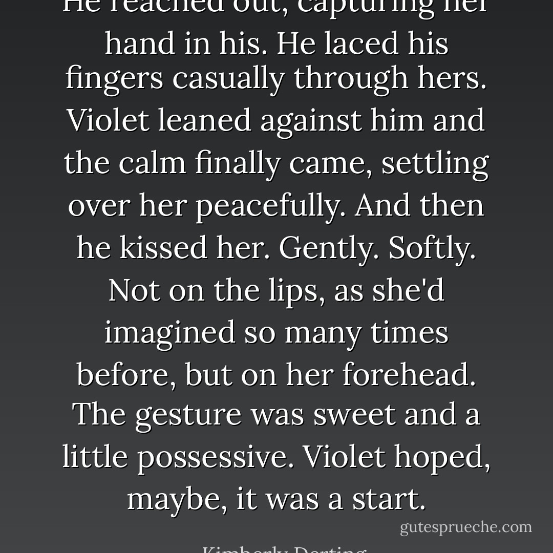 He reached out, capturing her hand in his. He laced his fingers casually through hers.<br />Violet leaned against him and the calm finally came, settling over her peacefully.<br />And then he kissed her. Gently. Softly. Not on the lips, as she'd imagined so many times before, but on her forehead.<br />The gesture was sweet and a little possessive.<br />Violet hoped, maybe, it was a start. - Kimberly Derting