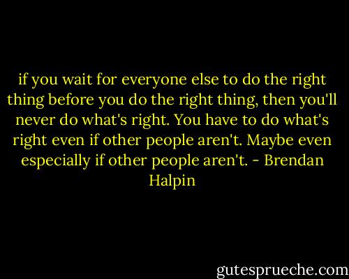 if you wait for everyone else to do the right thing before you do the right thing, then you'll never do what's right. You have to do what's right even if other people aren't. Maybe even especially if other people aren't. - Brendan Halpin