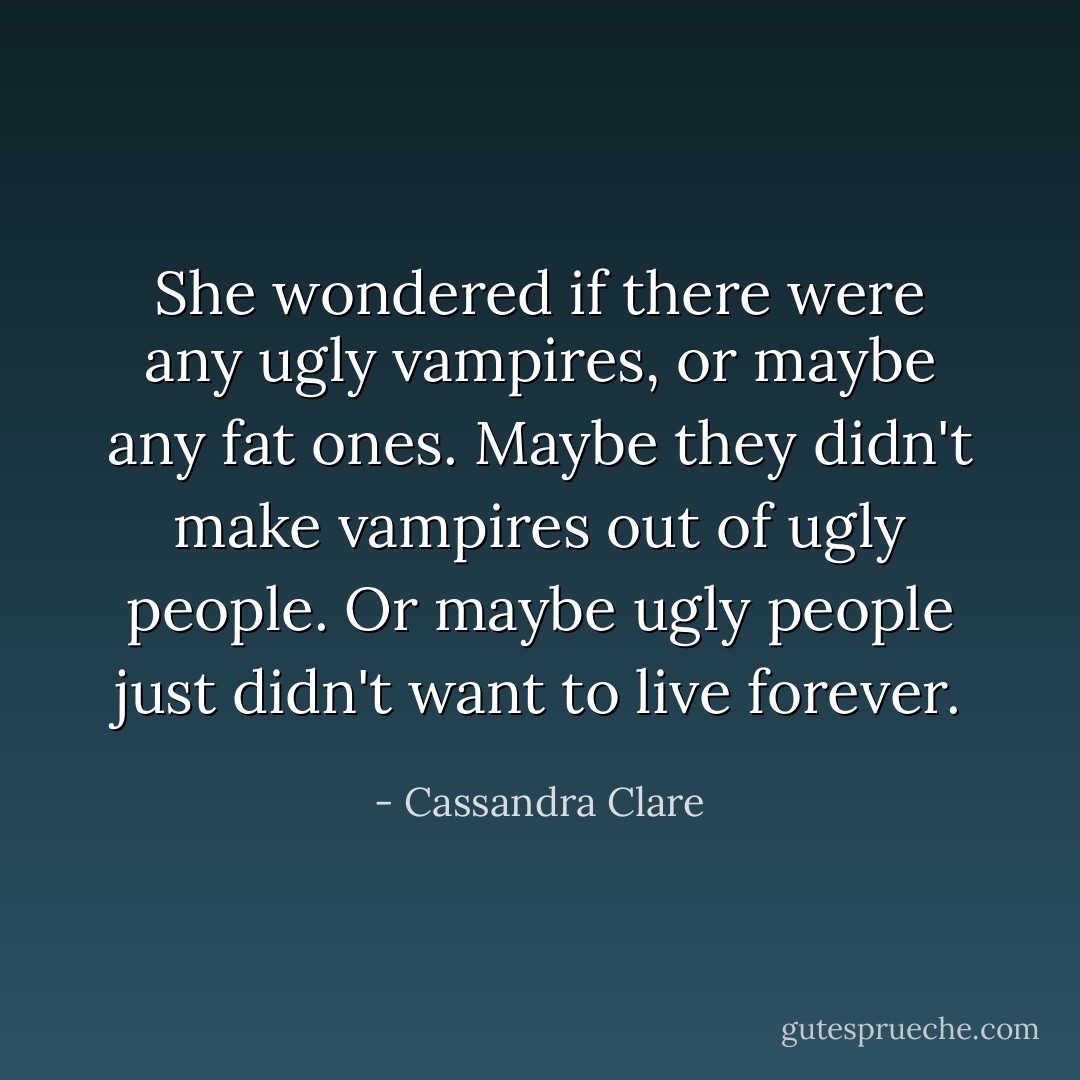 She wondered if there were any ugly vampires, or maybe any fat ones.<br />Maybe they didn't make vampires out of ugly people. Or maybe ugly people just didn't want to live forever. - Cassandra Clare