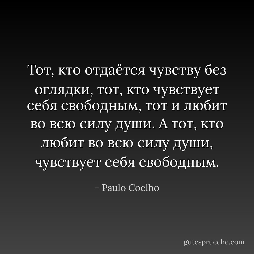 Тот, кто отдаётся чувству без оглядки, тот, кто чувствует себя свободным, тот и любит во всю силу души. А тот, кто любит во всю силу души, чувствует себя свободным. - Paulo Coelho