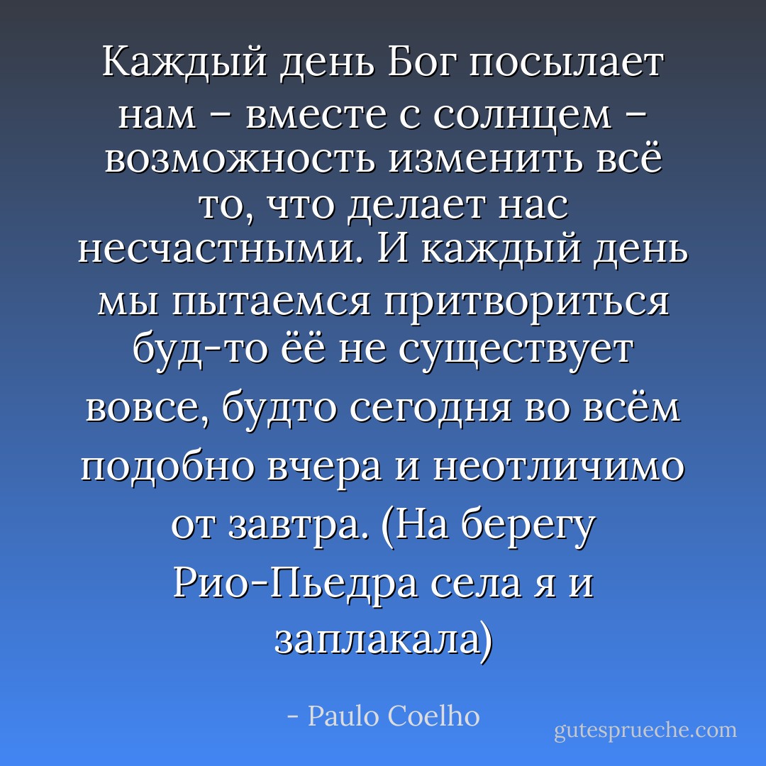 Каждый день Бог посылает нам – вместе с солнцем – возможность изменить всё то, что делает нас несчастными. И каждый день мы пытаемся притвориться буд-то ёё не существует вовсе, будто сегодня во всём подобно вчера и неотличимо от завтра. (На берегу Рио-Пьедра села я и заплакала) - Paulo Coelho