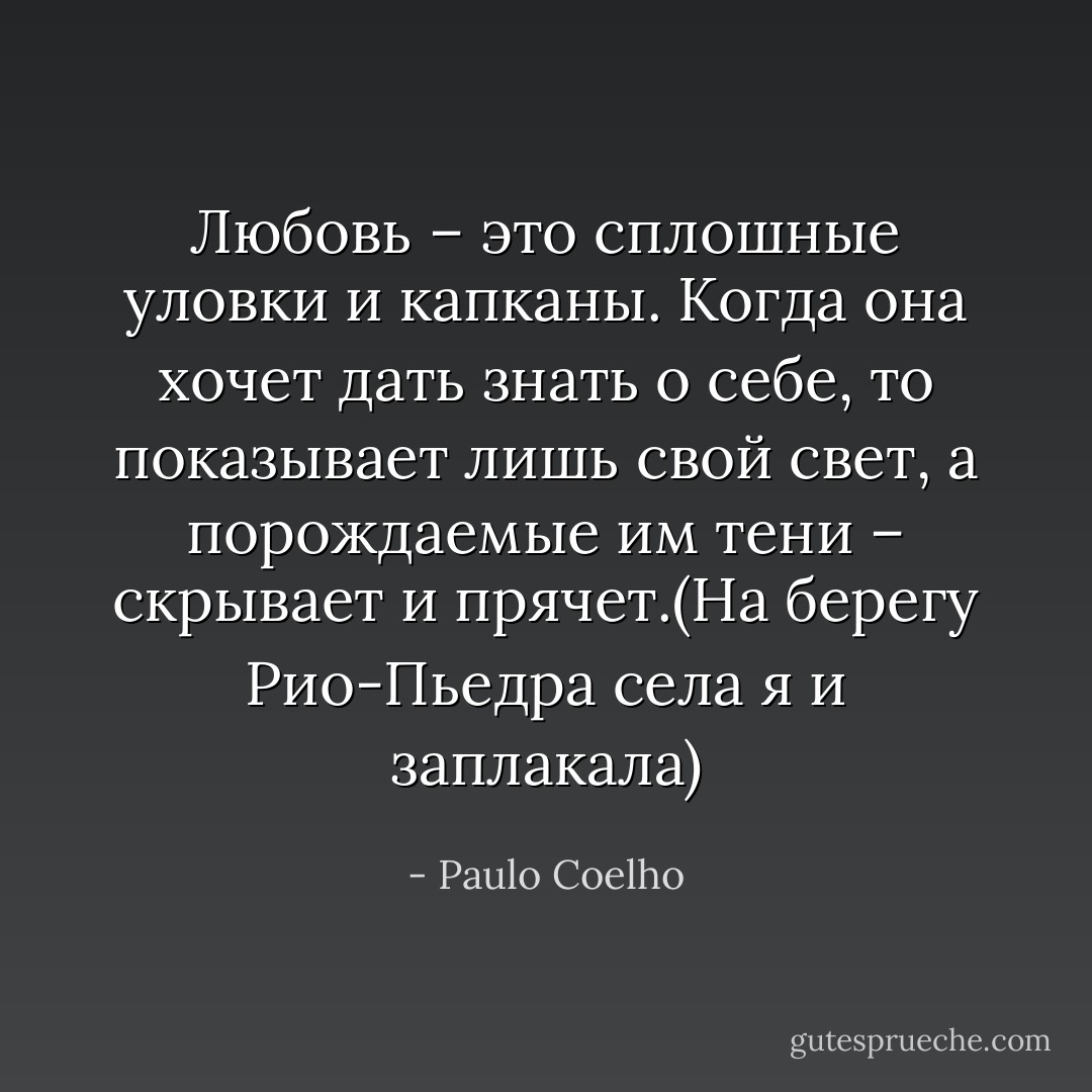 Любовь – это сплошные уловки и капканы. Когда она хочет дать знать о себе, то показывает лишь свой свет, а порождаемые им тени – скрывает и прячет.(На берегу Рио-Пьедра села я и заплакала) - Paulo Coelho