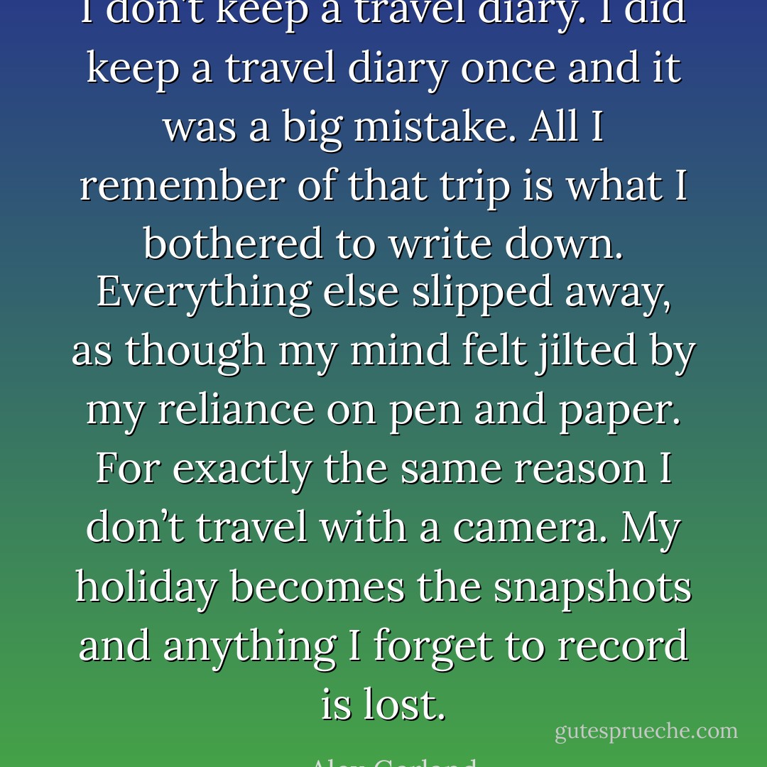 I don’t keep a travel diary. I did keep a travel diary once and it was a big mistake. All I remember of that trip is what I bothered to write down. Everything else slipped away, as though my mind felt jilted by my reliance on pen and paper. For exactly the same reason I don’t travel with a camera. My holiday becomes the snapshots and anything I forget to record is lost. - Alex Garland