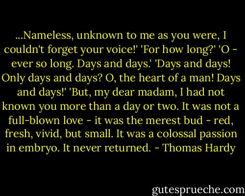 ...Nameless, unknown to me as you were, I couldn't forget your voice!'<br />'For how long?'<br />'O - ever so long. Days and days.'<br />'Days and days! Only days and days? O, the heart of a man! Days and days!'<br />'But, my dear madam, I had not known you more than a day or two. It was not a full-blown love - it was the merest bud - red, fresh, vivid, but small. It was a colossal passion in embryo. It never returned. - Thomas Hardy