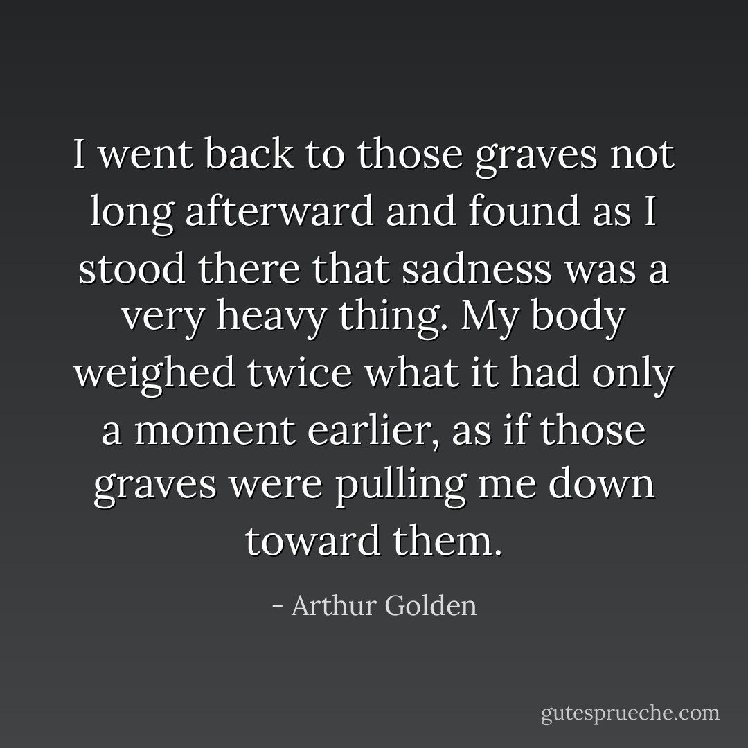 I went back to those graves not long afterward and found as I stood there that sadness was a very heavy thing. My body weighed twice what it had only a moment earlier, as if those graves were pulling me down toward them. - Arthur Golden