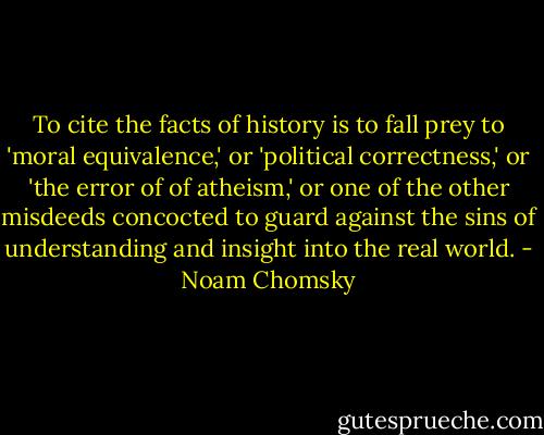 To cite the facts of history is to fall prey to 'moral equivalence,' or 'political correctness,' or 'the error of of atheism,' or one of the other misdeeds concocted to guard against the sins of understanding and insight into the real world. - Noam Chomsky