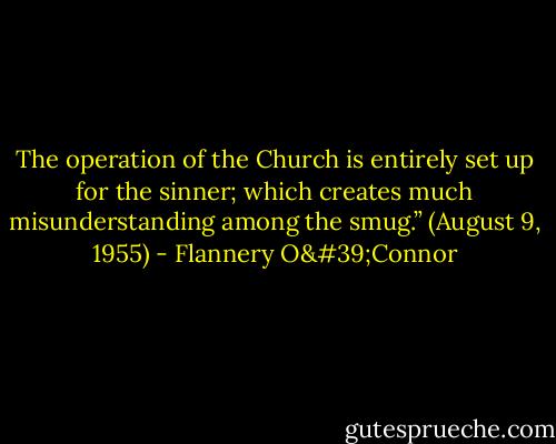 The operation of the Church is entirely set up for the sinner; which creates much misunderstanding among the smug.”<br />(August 9, 1955) - Flannery O'Connor