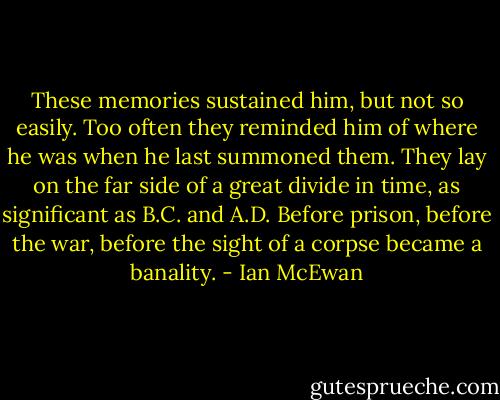 These memories sustained him, but not so easily. Too often they reminded him of where he was when he last summoned them. They lay on the far side of a great divide in time, as significant as B.C. and A.D. Before prison, before the war, before the sight of a corpse became a banality. - Ian McEwan