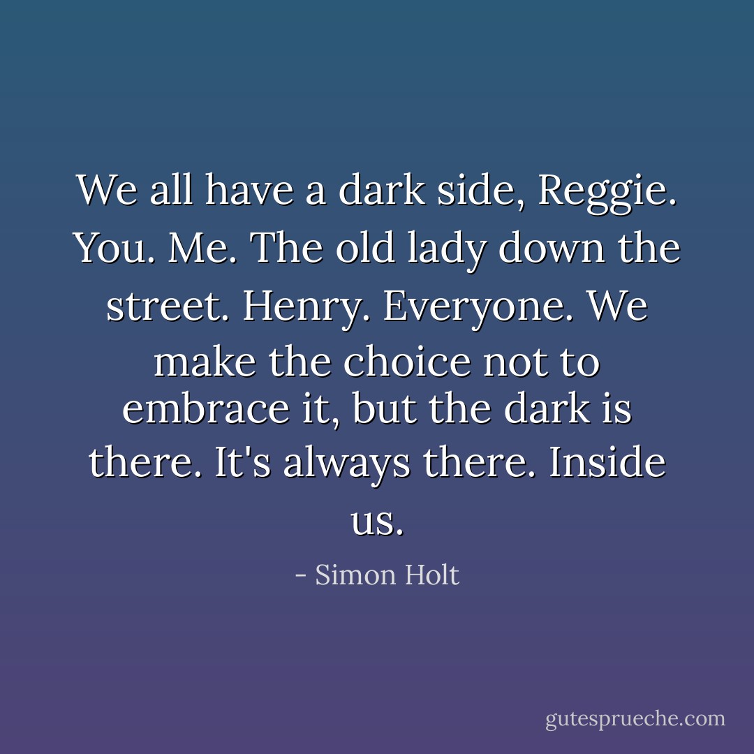 We all have a dark side, Reggie. You. Me. The old lady down the street. Henry. Everyone. We make the choice not to embrace it, but the dark is there. It's always there. Inside us. - Simon Holt