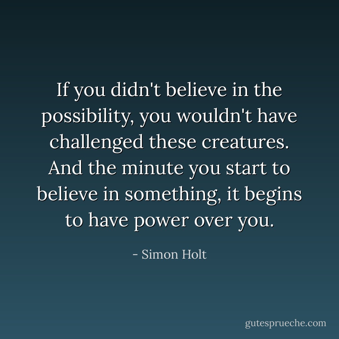 If you didn't believe in the possibility, you wouldn't have challenged these creatures. And the minute you start to believe in something, it begins to have power over you. - Simon Holt