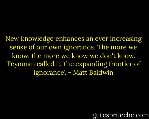 New knowledge enhances an ever increasing sense of our own ignorance. The more we know, the more we know we don't know. Feynman called it 'the expanding frontier of ignorance'. - Matt Baldwin