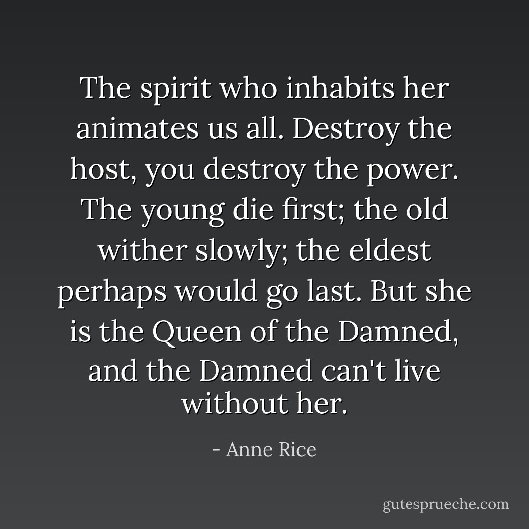 The spirit who inhabits her animates us all. Destroy the host, you destroy the power. The young die first; the old wither slowly; the eldest perhaps would go last. But she is the Queen of the Damned, and the Damned can't live without her. - Anne Rice