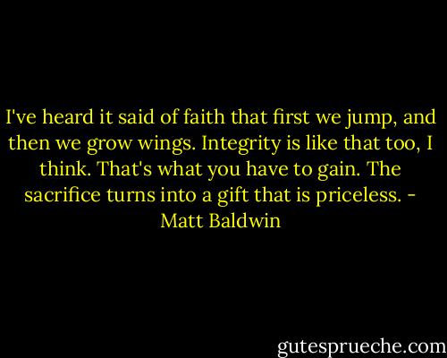 I've heard it said of faith that first we jump, and then we grow wings. Integrity is like that too, I think. That's what you have to gain. The sacrifice turns into a gift that is priceless. - Matt Baldwin