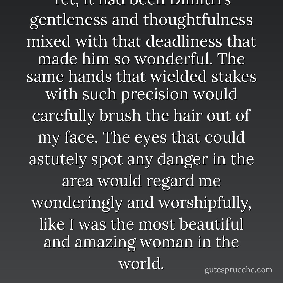 Yet, it had been Dimitri’s gentleness and thoughtfulness mixed with that deadliness that made him so wonderful. The same hands that wielded stakes with such precision would carefully brush the hair out of my face. The eyes that could astutely spot any danger in the area would regard me wonderingly and worshipfully, like I was the most beautiful and amazing woman in the world. - Richelle Mead
