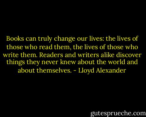 Books can truly change our lives: the lives of those who read them, the lives of those who write them. Readers and writers alike discover things they never knew about the world and about themselves. - Lloyd Alexander
