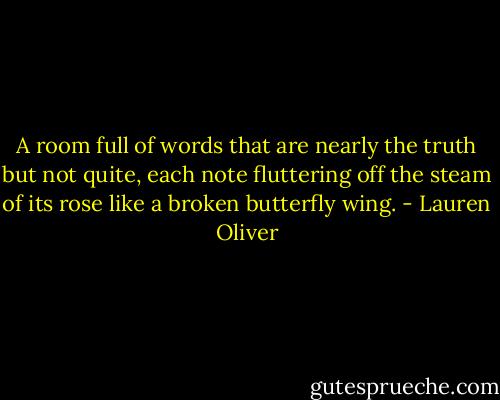 A room full of words that are nearly the truth but not quite, each note fluttering off the steam of its rose like a broken butterfly wing. - Lauren Oliver