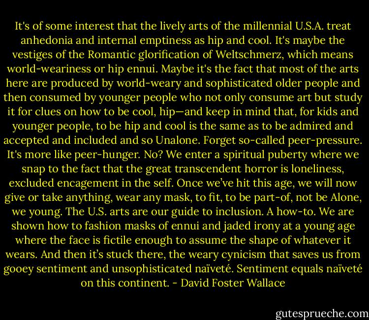 It's of some interest that the lively arts of the millennial U.S.A. treat anhedonia and internal emptiness as hip and cool. It's maybe the vestiges of the Romantic glorification of Weltschmerz, which means world-weariness or hip ennui. Maybe it's the fact that most of the arts here are produced by world-weary and sophisticated older people and then consumed by younger people who not only consume art but study it for clues on how to be cool, hip—and keep in mind that, for kids and younger people, to be hip and cool is the same as to be admired and accepted and included and so Unalone. Forget so-called peer-pressure. It's more like peer-hunger. No? We enter a spiritual puberty where we snap to the fact that the great transcendent horror is loneliness, excluded encagement in the self. Once we’ve hit this age, we will now give or take anything, wear any mask, to fit, to be part-of, not be Alone, we young. The U.S. arts are our guide to inclusion. A how-to. We are shown how to fashion masks of ennui and jaded irony at a young age where the face is fictile enough to assume the shape of whatever it wears. And then it’s stuck there, the weary cynicism that saves us from gooey sentiment and unsophisticated naïveté. Sentiment equals naïveté on this continent. - David Foster Wallace