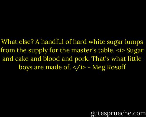 What else? A handful of hard white sugar lumps from the supply for the master's table. <i> Sugar and cake and blood and pork. That's what little boys are made of. </i> - Meg Rosoff