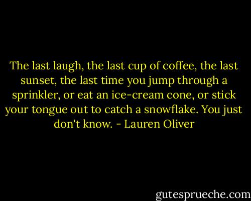 The last laugh, the last cup of coffee, the last sunset, the last time you jump through a sprinkler, or eat an ice-cream cone, or stick your tongue out to catch a snowflake. You just don't know. - Lauren Oliver