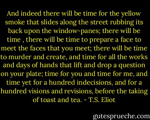 And indeed there will be time for the yellow smoke that slides along the street rubbing its back upon the window-panes; there will be time , there will be time to prepare a face to meet the faces that you meet; there will be time to murder and create, and time for all the works and days of hands that lift and drop a question on your plate; time for you and time for me, and time yet for a hundred indecisions, and for a hundred visions and revisions, before the taking of toast and tea. - T.S. Eliot