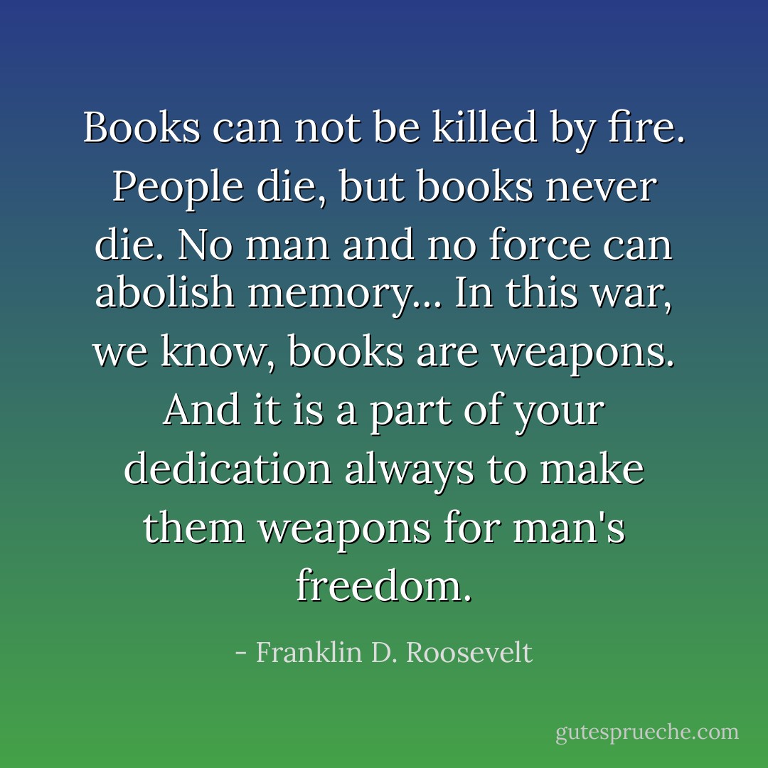 Books can not be killed by fire. People die, but books never die. No man and no force can abolish memory... In this war, we know, books are weapons. And it is a part of your dedication always to make them weapons for man's freedom. - Franklin D. Roosevelt