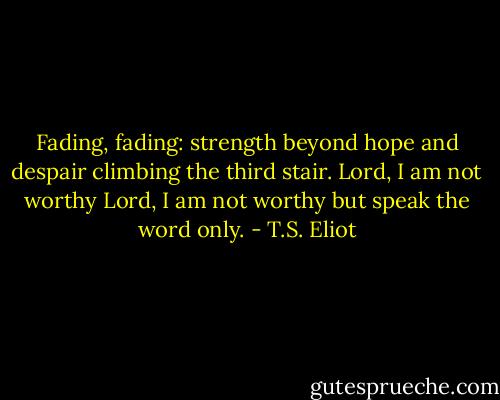 Fading, fading: strength beyond hope and despair climbing the third stair. Lord, I am not worthy Lord, I am not worthy but speak the word only. - T.S. Eliot