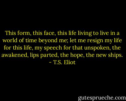 This form, this face, this life living to live in a world of time beyond me; let me resign my life for this life, my speech for that unspoken, the awakened, lips parted, the hope, the new ships. - T.S. Eliot