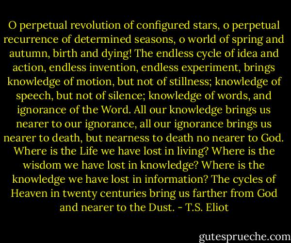 O perpetual revolution of configured stars, o perpetual recurrence of determined seasons, o world of spring and autumn, birth and dying! The endless cycle of idea and action, endless invention, endless experiment, brings knowledge of motion, but not of stillness; knowledge of speech, but not of silence; knowledge of words, and ignorance of the Word. All our knowledge brings us nearer to our ignorance, all our ignorance brings us nearer to death, but nearness to death no nearer to God. Where is the Life we have lost in living? Where is the wisdom we have lost in knowledge? Where is the knowledge we have lost in information? The cycles of Heaven in twenty centuries bring us farther from God and nearer to the Dust. - T.S. Eliot