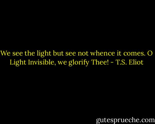 We see the light but see not whence it comes. O Light Invisible, we glorify Thee! - T.S. Eliot