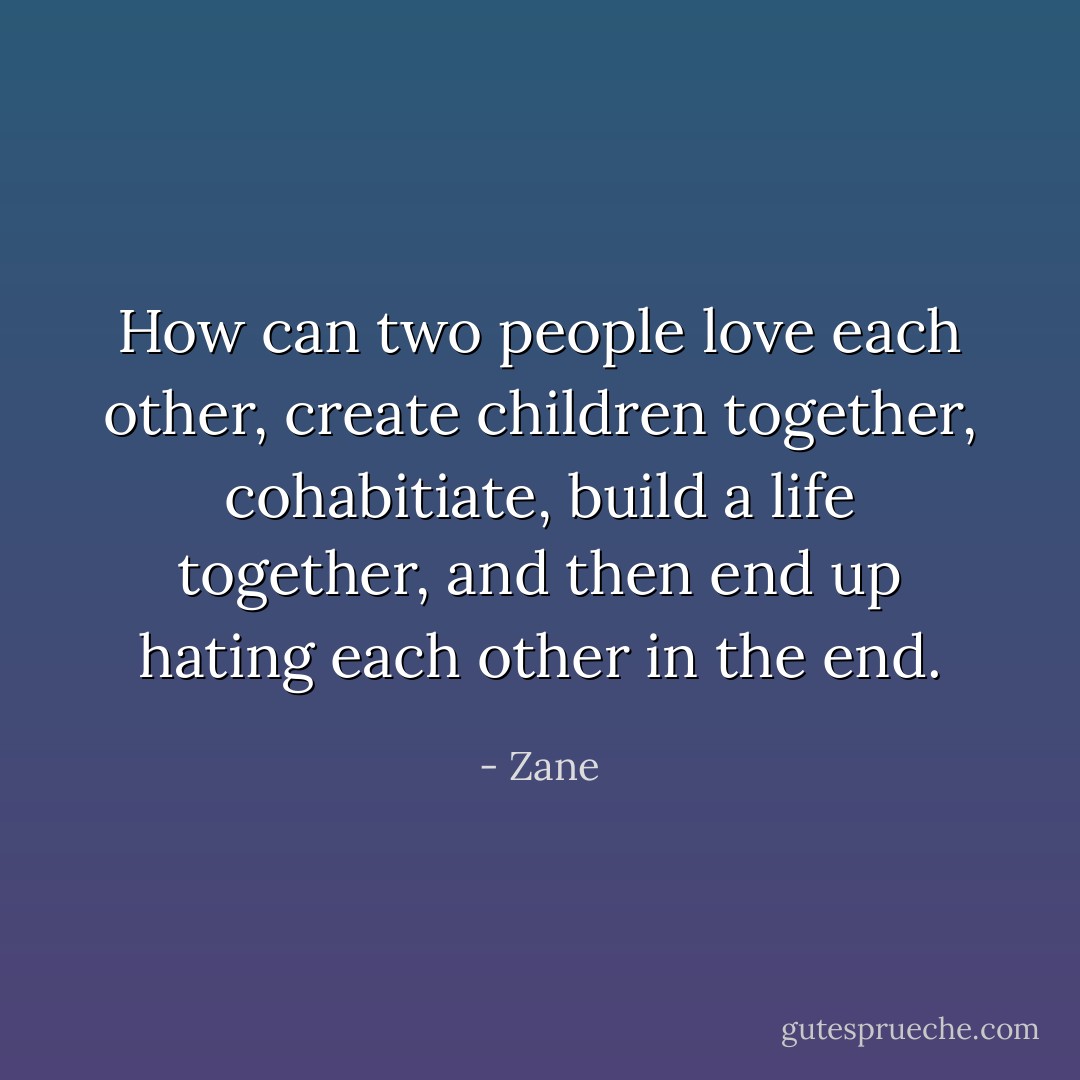 How can two people love each other, create children together, cohabitiate, build a life together, and then end up hating each other in the end. - Zane