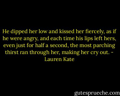 He dipped her low and kissed her fiercely, as if he were angry, and each time his lips left hers, even just for half a second, the most parching thirst ran through her, making her cry out. - Lauren Kate