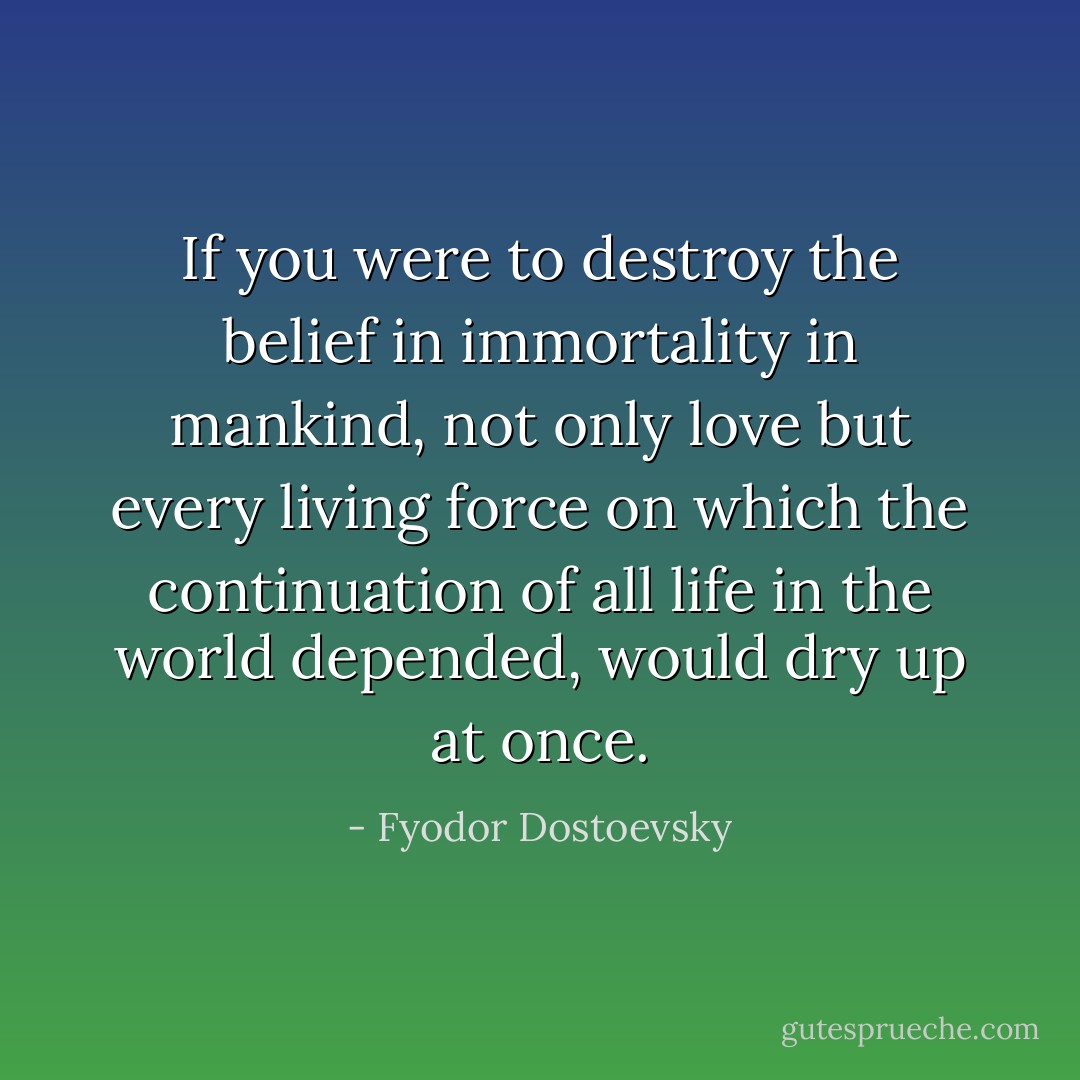 If you were to destroy the belief in immortality in mankind, not only love but every living force on which the continuation of all life in the world depended, would dry up at once. - Fyodor Dostoevsky