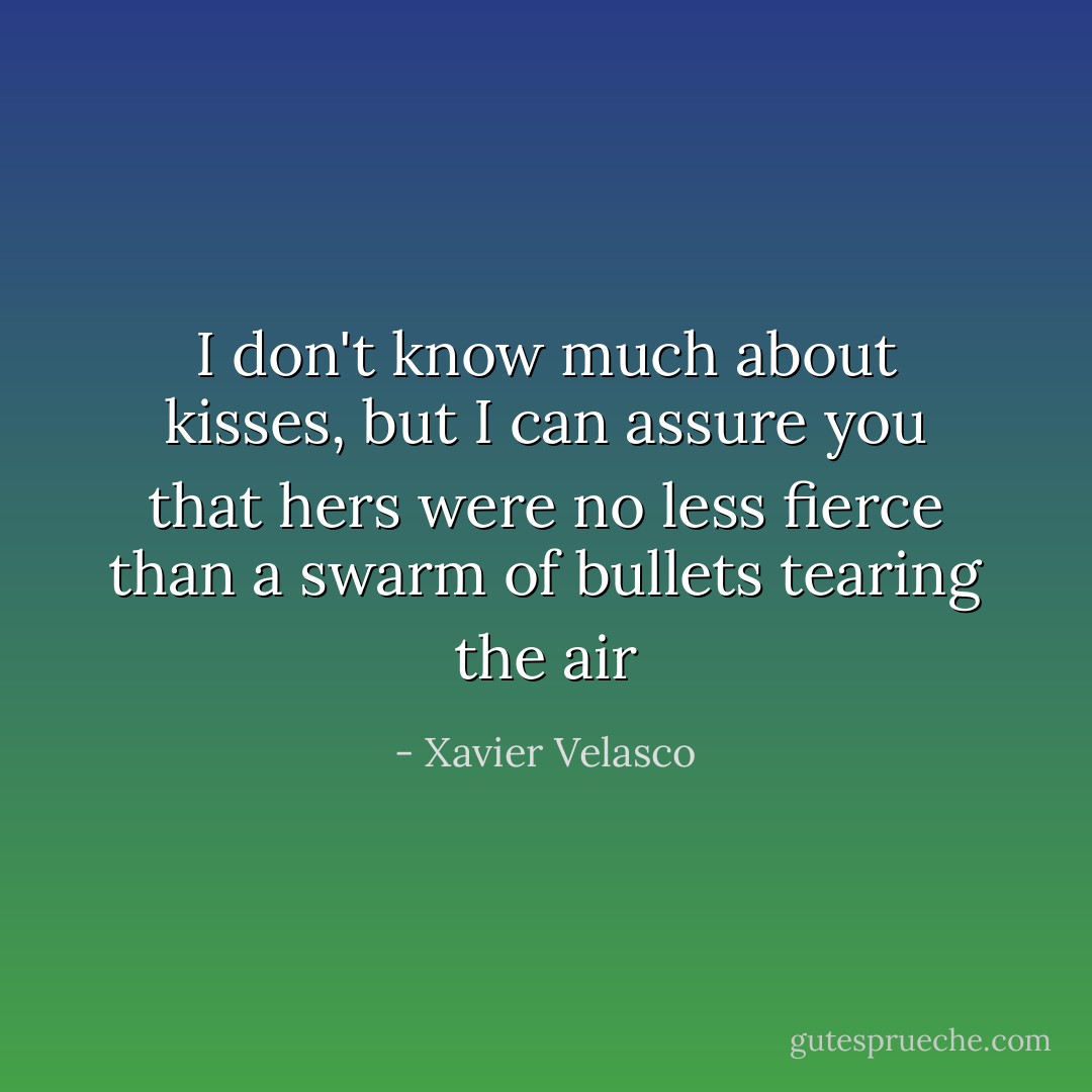 I don't know much about kisses, but I can assure you that hers were no less fierce than a swarm of bullets tearing the air - Xavier Velasco